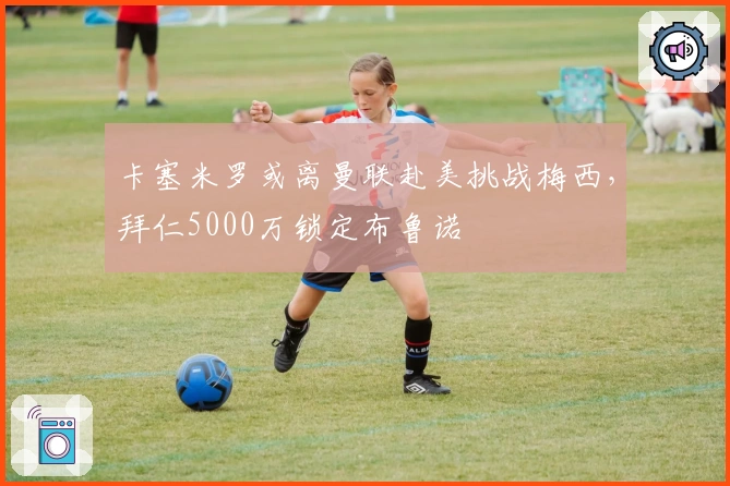 卡塞米罗或离曼联赴美挑战梅西，拜仁5000万锁定布鲁诺